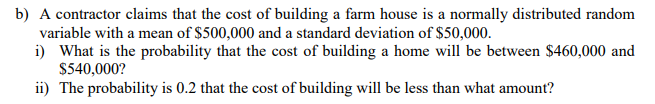 A contractor claims that the cost of building a farm house is a normally distributed random
variable with a mean of $500,000 and a standard deviation of $50,000.
i) What is the probability that the cost of building a home will be between $460,000 and
$540,000?
ii) The probability is 0.2 that the cost of building will be less than what amount?
