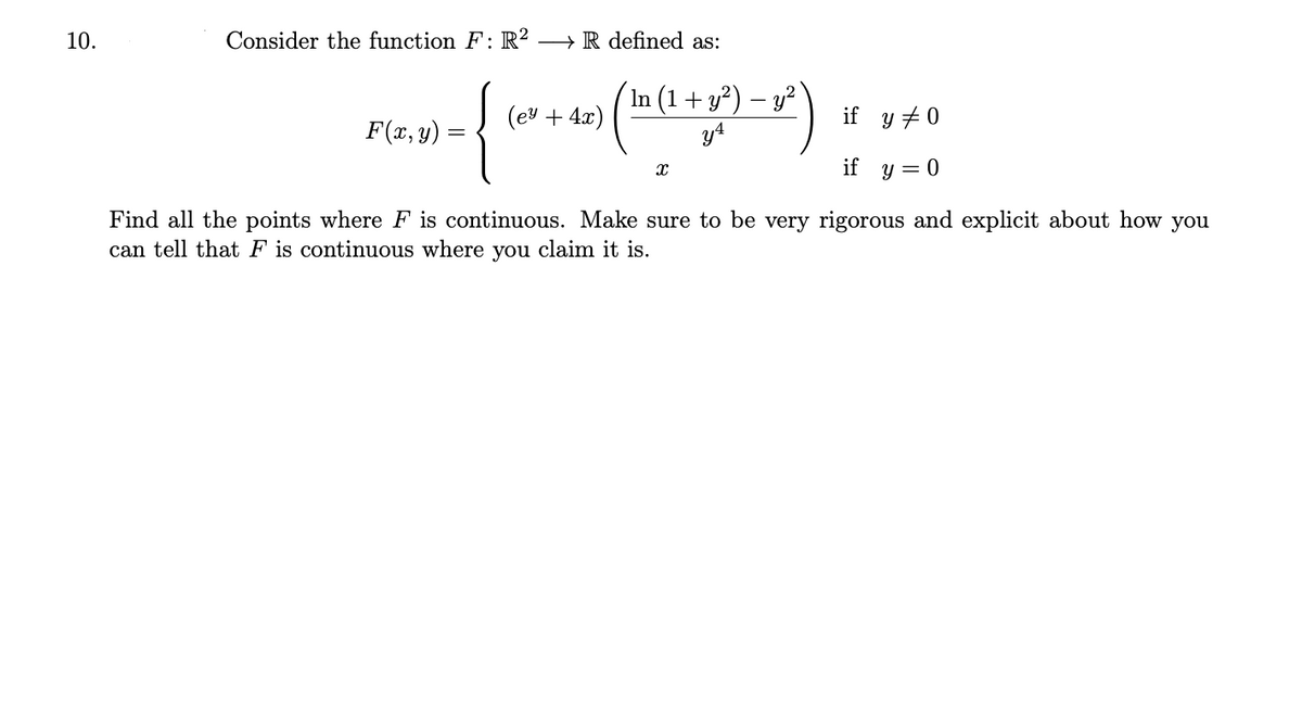 10.
Consider the function F: R² → R defined as:
In (1+ y?) – y?
y4
(ev + 4.x)
if y +0
F(x, y) :
if y = 0
Find all the points where F is continuous. Make sure to be very rigorous and explicit about how you
can tell that F is continuous where you claim it is.
