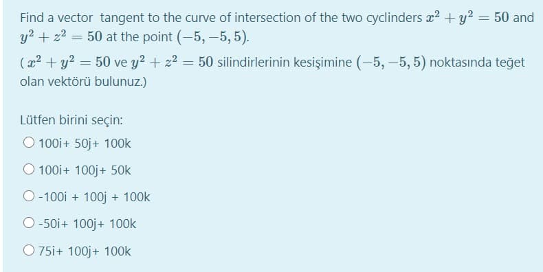Find a vector tangent to the curve of intersection of the two cyclinders x2 + y2 = 50 and
y2 + z2 =
50 at the point (-–5, –5, 5).
(x2 + y? = 50 ve y? + z2 =
50 silindirlerinin kesişimine (-5, –5, 5) noktasında teğet
olan vektörü bulunuz.)
Lütfen birini seçin:
O 100i+ 50j+ 100k
O 100i+ 100j+ 50k
O -100i + 100j + 100k
O -50i+ 100j+ 100k
O 75i+ 100j+ 100k

