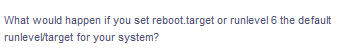 What would happen if you set reboot.target or runlevel 6 the default
runleveltarget for your system?
