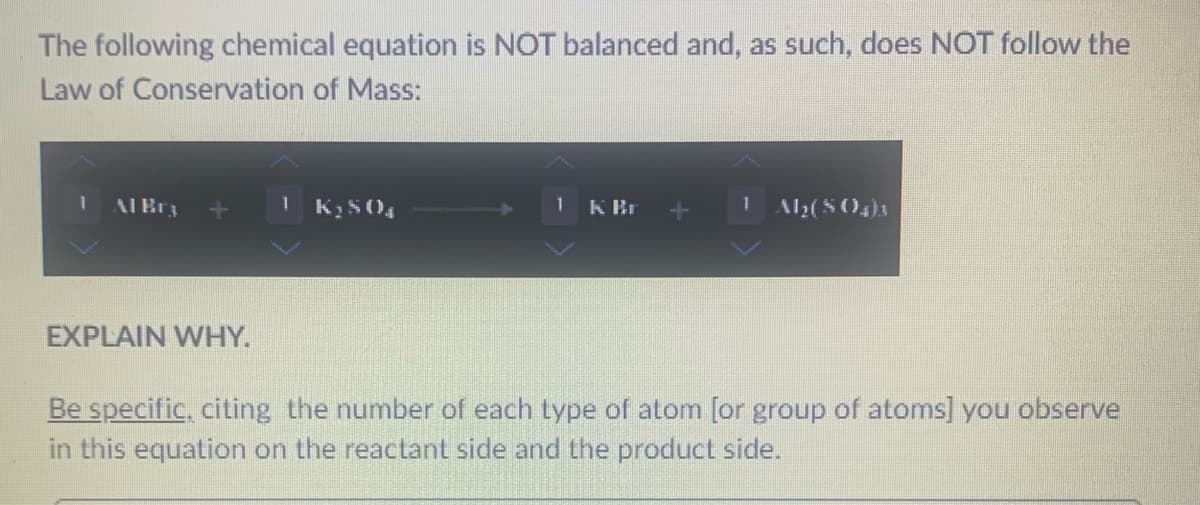 The following chemical equation is NOT balanced and, as such, does NOT follow the
Law of Conservation of Mass:
1
Al Bra
EXPLAIN WHY.
1 K₂SO4
1 K Br
Al₂(SO4)3
Be specific, citing the number of each type of atom [or group of atoms] you observe
in this equation on the reactant side and the product side.