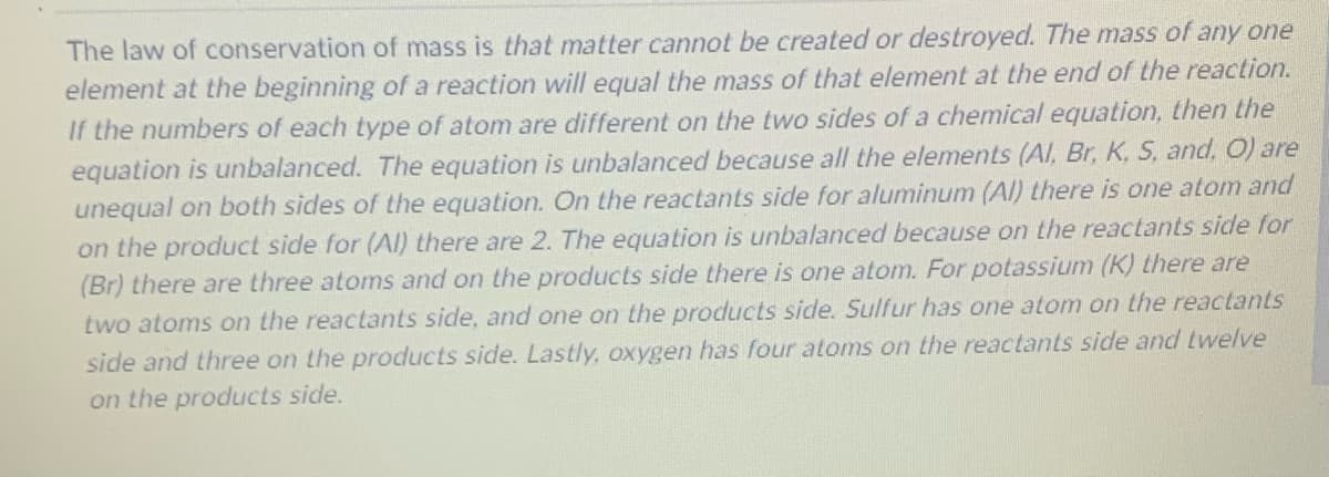 The law of conservation of mass is that matter cannot be created or destroyed. The mass of any one
element at the beginning of a reaction will equal the mass of that element at the end of the reaction.
If the numbers of each type of atom are different on the two sides of a chemical equation, then the
equation is unbalanced. The equation is unbalanced because all the elements (Al, Br, K, S, and, O) are
unequal on both sides of the equation. On the reactants side for aluminum (Al) there is one atom and
on the product side for (Al) there are 2. The equation is unbalanced because on the reactants side for
(Br) there are three atoms and on the products side there is one atom. For potassium (K) there are
two atoms on the reactants side, and one on the products side. Sulfur has one atom on the reactants
side and three on the products side. Lastly, oxygen has four atoms on the reactants side and twelve
on the products side.