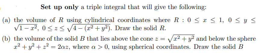 Set up only a triple integral that will give the following:
(a) the volume of R using cylindrical coordinates where R 0 ≤ x ≤ 1, 0 ≤ y ≤
√1-x², 0≤x≤ √√4 − (x² + y²). Draw the solid R.
(b) the volume of the solid B that lies above the cone z = √√x² + y2 and below the sphere
x² + y² + z² = 2az, where a > 0, using spherical coordinates. Draw the solid B