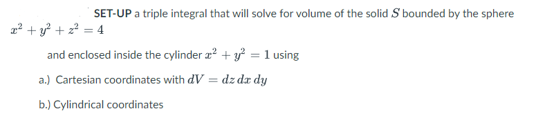 SET-UP a triple integral that will solve for volume of the solid S bounded by the sphere
x² + y² + z² = 4
and enclosed inside the cylinder x² + y² = 1 using
a.) Cartesian coordinates with dV = dz dx dy
b.) Cylindrical coordinates