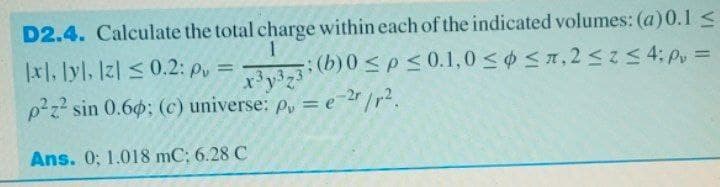 D2.4. Calculate the total charge within each of the indicated volumes: (a)0.1 <
|x1, lyl, Iz| <0.2: p, =
p2z? sin 0.60; (c) universe: p, = e-2/r?.
y373: (b)0 <p< 0.1,0 < $<n, 2<5 4; p, =
Ans. 0; 1.018 mC; 6.28 C
