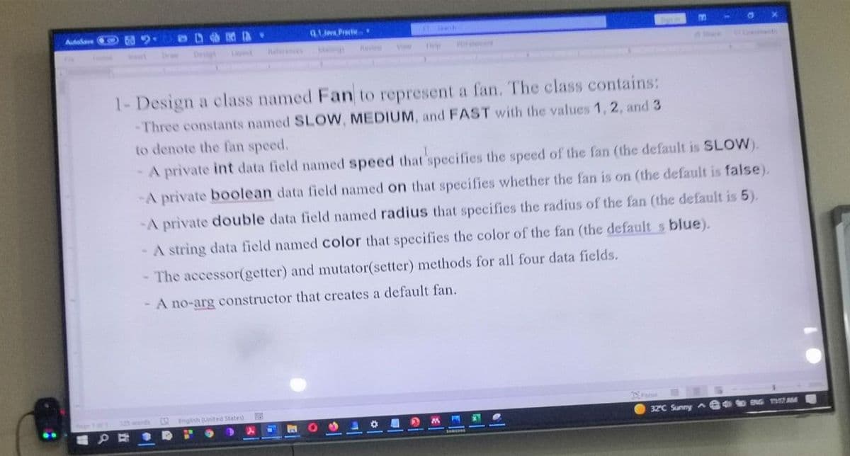 AuteSave
Gi Practic.
Devigs
Le
helree
Mangs
Viw
Se
1- Design a class named Fan to represent a fan. The class contains:
-Three constants named SLOW, MEDIUM, and FAST with the values 1, 2, and 3
to denote the fan speed.
-A private int data field named speed that'specifies the speed of the fan (the default is SLOW).
-A private boolean data field named on that specifies whether the fan is on (the default is false).
-A private double data field named radius that specifies the radius of the fan (the default is 5).
- A string data field named color that specifies the color of the fan (the default s blue).
The accessor(getter) and mutator(setter) methods for all four data fields.
- A no-arg constructor that creates a default fan.
R Englsh United Stated
32°C Sunny Ae NG AM
EP E OD
