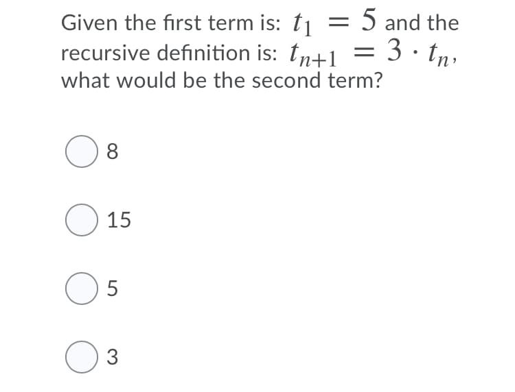 Given the first term is: t1 = 5 and the
recursive definition is: tn+1 = 3 · tn,
what would be the second term?
8
O 15
O 5
3
