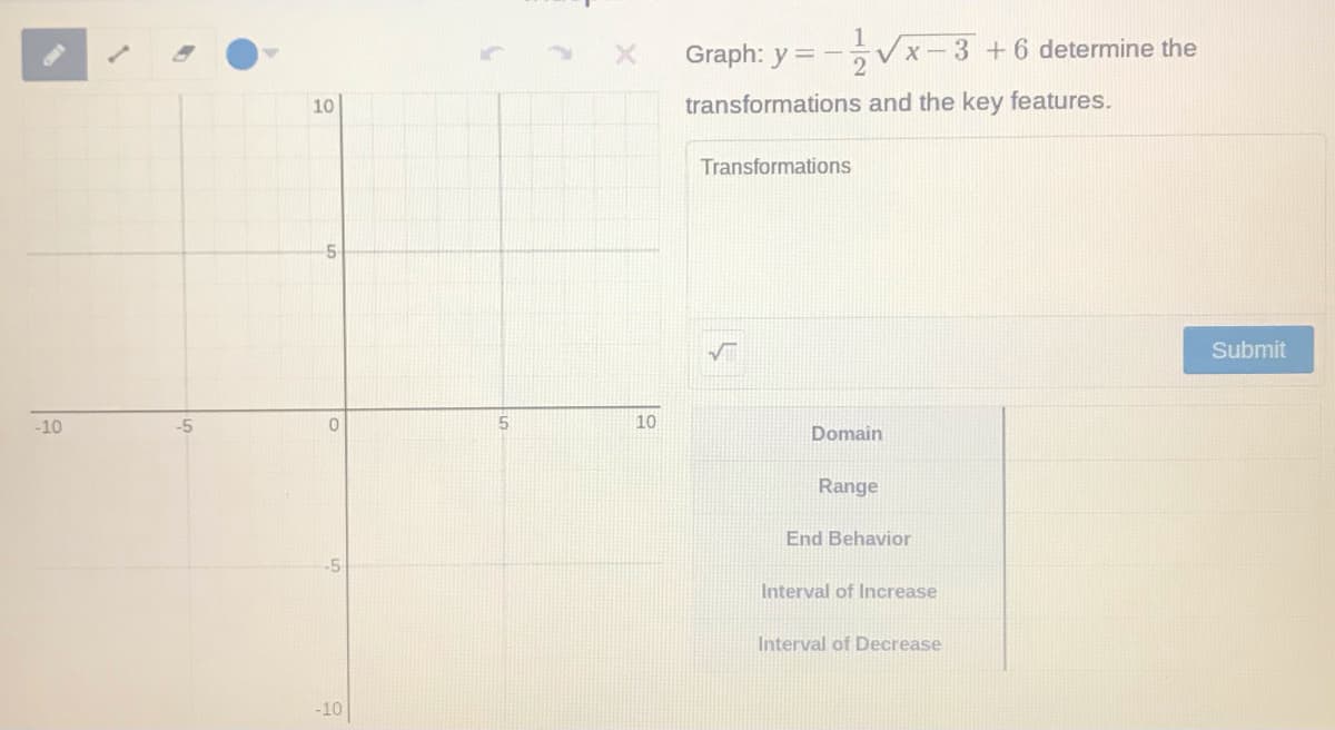 Graph: y = -
Vx-3 +6 determine the
10
transformations and the key features.
Transformations
5-
Submit
-10
-5
10
Domain
Range
End Behavior
-5
Interval of Increase
Interval of Decrease
-10

