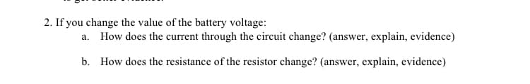 2. If you change the value of the battery voltage:
a. How does the current through the circuit change? (answer, explain, evidence)
b. How does the resistance of the resistor change? (answer, explain, evidence)
