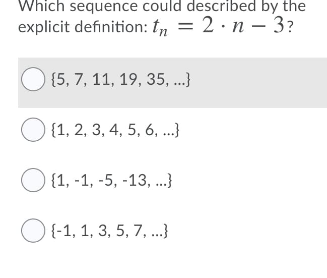 Which sequence could described by the
explicit definition: tn = 2 · n – 3?
{5, 7, 11, 19, 35, ...}
{1, 2, 3, 4, 5, 6, ...}
{1, -1, -5, -13, ...}
O {-1, 1, 3, 5, 7, ..}
