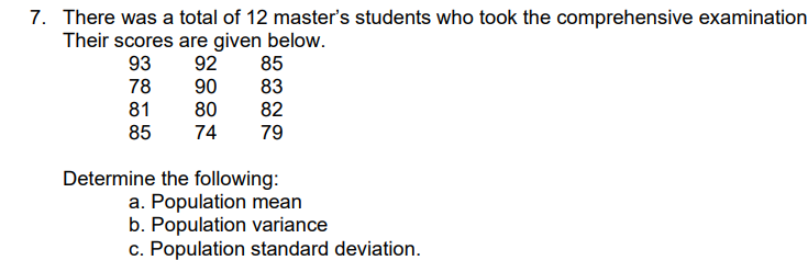 7. There was a total of 12 master's students who took the comprehensive examination
Their scores are given below.
85
93
92
90
80
74
78
83
81
85
82
79
Determine the following:
a. Population mean
b. Population variance
c. Population standard deviation.
