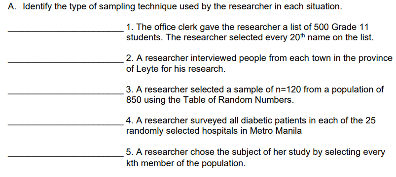 A. Identify the type of sampling technique used by the researcher in each situation.
1. The office clerk gave the researcher a list of 500 Grade 11
students. The researcher selected every 20th name on the list.
2. A researcher interviewed people from each town in the province
of Leyte for his research.
3. A researcher selected a sample of n=120 from a population of
850 using the Table of Random Numbers.
4. A researcher surveyed all diabetic patients in each of the 25
randomly selected hospitals in Metro Manila
5. A researcher chose the subject of her study by selecting every
kth member of the population.
