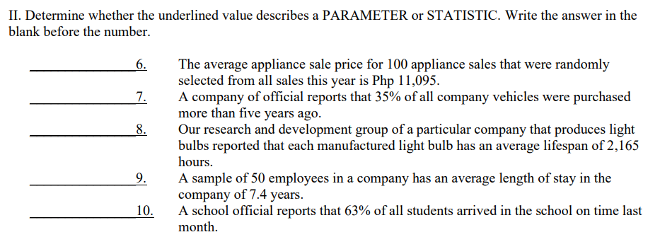 II. Determine whether the underlined value describes a PARAMETER or STATISTIC. Write the answer in the
blank before the number.
6.
The average appliance sale price for 100 appliance sales that were randomly
selected from all sales this year is Php 11,095.
7.
A company of official reports that 35% of all company vehicles were purchased
more than five years ago.
8.
Our research and development group of a particular company that produces light
bulbs reported that each manufactured light bulb has an average lifespan of 2,165
hours.
9.
A sample of 50 employees in a company has an average length of stay in the
company of 7.4 years.
10.
A school official reports that 63% of all students arrived in the school on time last
month.