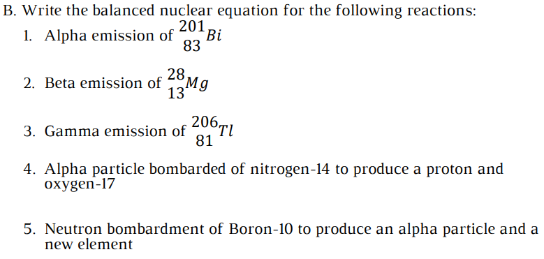 B. Write the balanced nuclear equation for the following reactions:
201
1. Alpha emission of
Bi
83
28,
2. Beta emission of Mg
13
3. Gamma emission of 406Ti
81
4. Alpha particle bombarded of nitrogen-14 to produce a proton and
охygen-17
5. Neutron bombardment of Boron-10 to produce an alpha particle and a
new element
