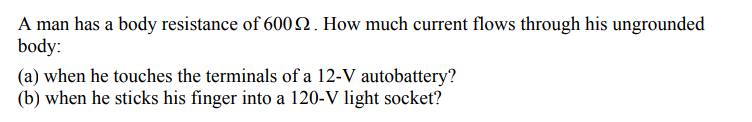 A man has a body resistance of 600 . How much current flows through his ungrounded
body:
(a) when he touches the terminals of a 12-V autobattery?
(b) when he sticks his finger into a 120-V light socket?
