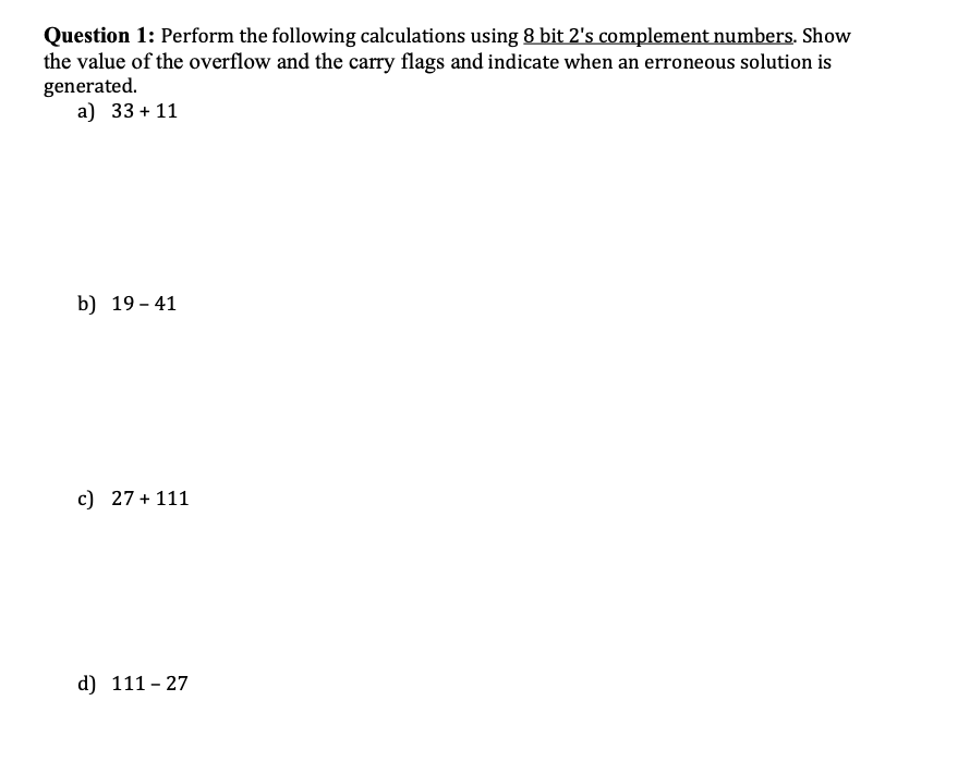 Question 1: Perform the following calculations using 8 bit 2's complement numbers. Show
the value of the overflow and the carry flags and indicate when an erroneous solution is
generated.
a) 33 + 11
b) 19 - 41
c) 27 + 111
d) 111 - 27
