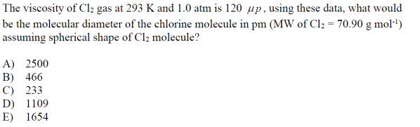 The viscosity of Cl₂ gas at 293 K and 1.0 atm is 120 up, using these data, what would
be the molecular diameter of the chlorine molecule in pm (MW of Cl₂ = 70.90 g mol-¹)
assuming spherical shape of Cl₂ molecule?
A) 2500
B) 466
C) 233
D) 1109
E) 1654