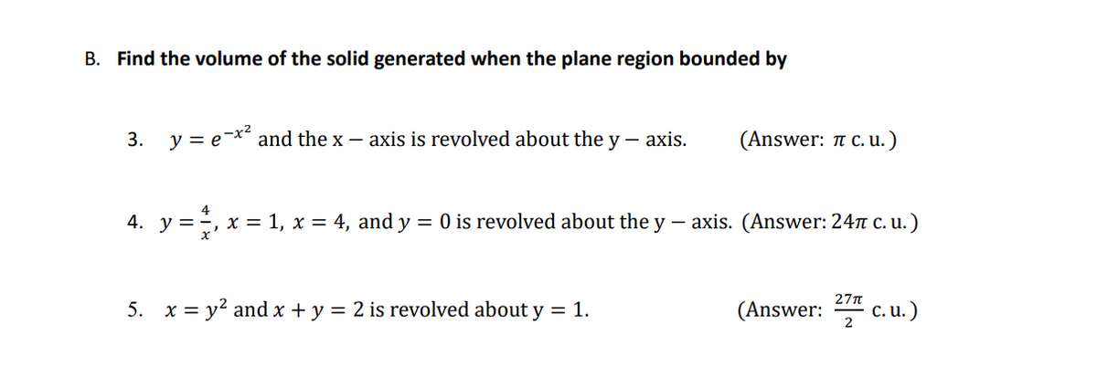 B. Find the volume of the solid generated when the plane region bounded by
3. y = e-x and the x – axis is revolved about the y – axis.
(Answer: 1 c.u.)
4. y =, x = 1, x = 4, and y
= 0 is revolved about the y – axis. (Answer: 24n c. u.)
27n
5. x = y? and x + y = 2 is revolved about y = 1.
(Answer:
c.u.)
2
