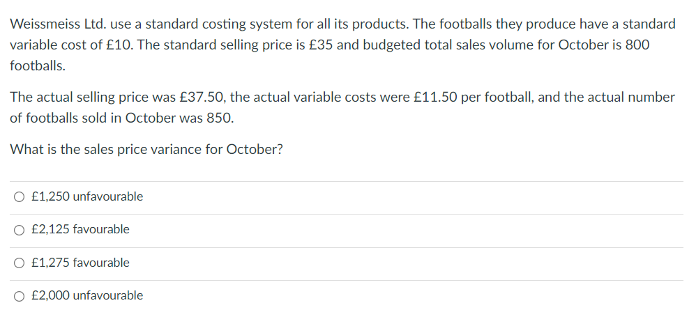 Weissmeiss Ltd. use a standard costing system for all its products. The footballs they produce have a standard
variable cost of £10. The standard selling price is £35 and budgeted total sales volume for October is 800
footballs.
The actual selling price was £37.50, the actual variable costs were £11.50 per football, and the actual number
of footballs sold in October was 850.
What is the sales price variance for October?
O £1,250 unfavourable
O £2,125 favourable
O £1,275 favourable
O £2,000 unfavourable
