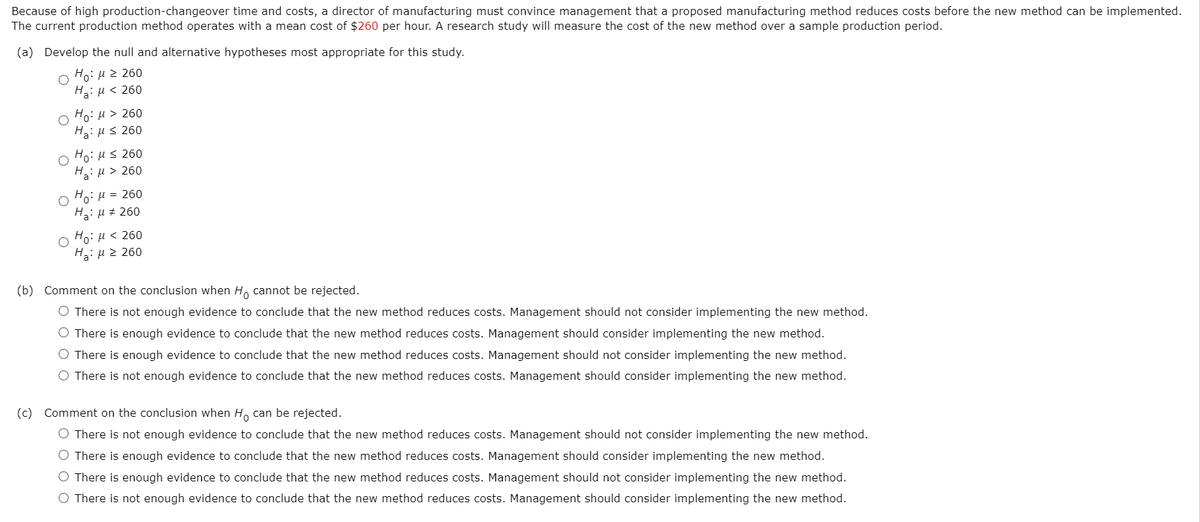 Because of high production-changeover time and costs, a director of manufacturing must convince management that a proposed manufacturing method reduces costs before the new method can be implemented.
The current production method operates with a mean cost of $260 per hour. A research study will measure the cost of the new method over a sample production period.
(a) Develop the null and alternative hypotheses most appropriate for this study.
Ho: µ 2 260
Ha: µ < 260
Ho: H > 260
Ha: us 260
Ho: Hs 260
Ha: µ > 260
Ho: µ = 260
Ha: u + 260
Ho: H < 260
H: µ 2 260
(b) Comment on the conclusion when H, cannot be rejected.
O There is not enough evi
to conclude that the new metho
reduces costs. Management should not consider implementing the new
O There is enough evidence to conclude that the new method reduces costs. Management should consider implementing the new method.
O There is enough evidence to conclude that the new method reduces costs. Management should not consider implementing the new method.
O There is not enough evidence to conclude that the new method reduces costs. Management should consider implementing the new method.
(c) Comment on the conclusion when H, can be rejected.
O There is not enough evidence to conclude that the new method reduces costs. Management should not consider implementing the new method.
O There is enough evidence to conclude that the new method reduces costs. Management should consider implementing the new method.
O There is enough evidence to conclude that the new method reduces costs. Management should not consider implementing the new method.
O There is not enough evidence to conclude that the new method reduces costs. Management should consider implementing the new method.
