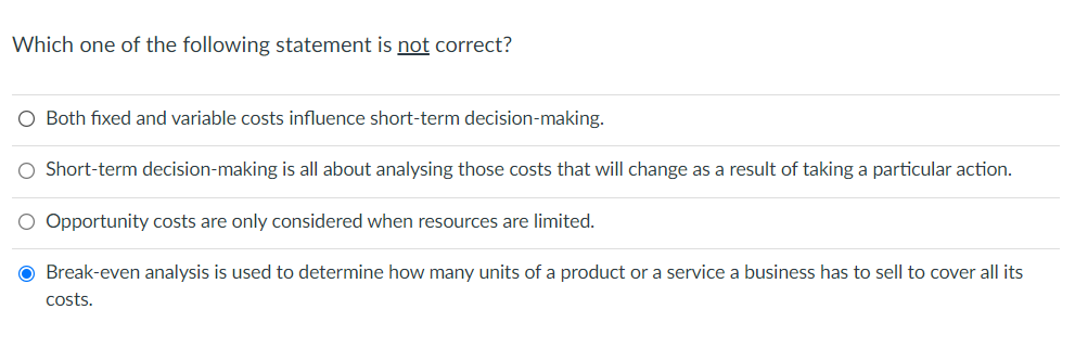 Which one of the following statement is not correct?
O Both fixed and variable costs influence short-term decision-making.
O Short-term decision-making is all about analysing those costs that will change as a result of taking a particular action.
O Opportunity costs are only considered when resources are limited.
O Break-even analysis is used to determine how many units of a product or a service a business has to sell to cover all its
costs.

