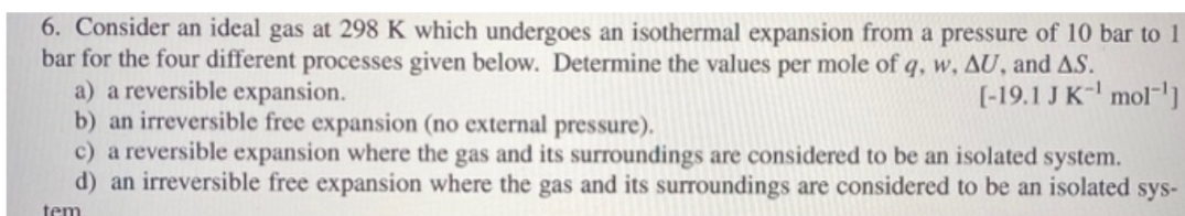 6. Consider an ideal gas at 298 K which undergoes an isothermal expansion from a pressure of 10 bar to 1
bar for the four different processes given below. Determine the values per mole of q, w, AU, and AS.
a) a reversible expansion.
b) an irreversible free expansion (no external pressure).
c) a reversible expansion where the gas and its surroundings are considered to be an isolated system.
d) an irreversible free expansion where the gas and its surroundings are considered to be an isolated sys-
[-19.1 J K-l mol-']
tem
