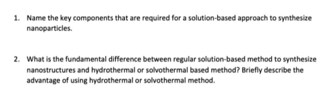 1. Name the key components that are required for a solution-based approach to synthesize
nanoparticles.
2. What is the fundamental difference between regular solution-based method to synthesize
nanostructures and hydrothermal or solvothermal based method? Briefly describe the
advantage of using hydrothermal or solvothermal method.