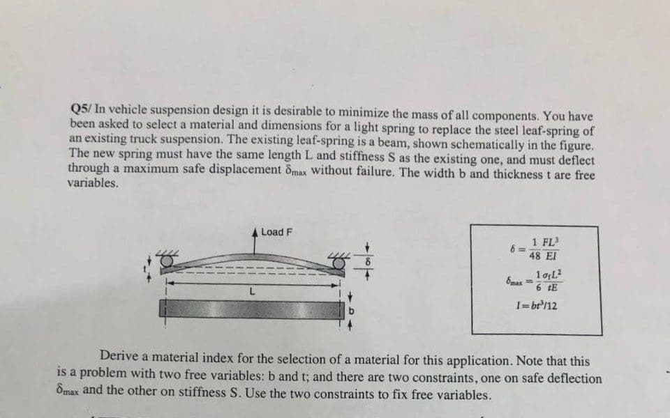 Q5/ In vehicle suspension design it is desirable to minimize the mass of all components. You have
been asked to select a material and dimensions for a light spring to replace the steel leaf-spring of
an existing truck suspension. The existing leaf-spring is a beam, shown schematically in the figure.
The new spring must have the same length L and stiffness S as the existing one, and must deflect
through a maximum safe displacement 8max without failure. The width b and thickness t are free
variables.
L
Load F
6=
1 FL³
48 EI
10₂L²
6 #E
1=bt³/12
8max
=
Derive a material index for the selection of a material for this application. Note that this
is a problem with two free variables: b and t; and there are two constraints, one on safe deflection
8max and the other on stiffness S. Use the two constraints to fix free variables.