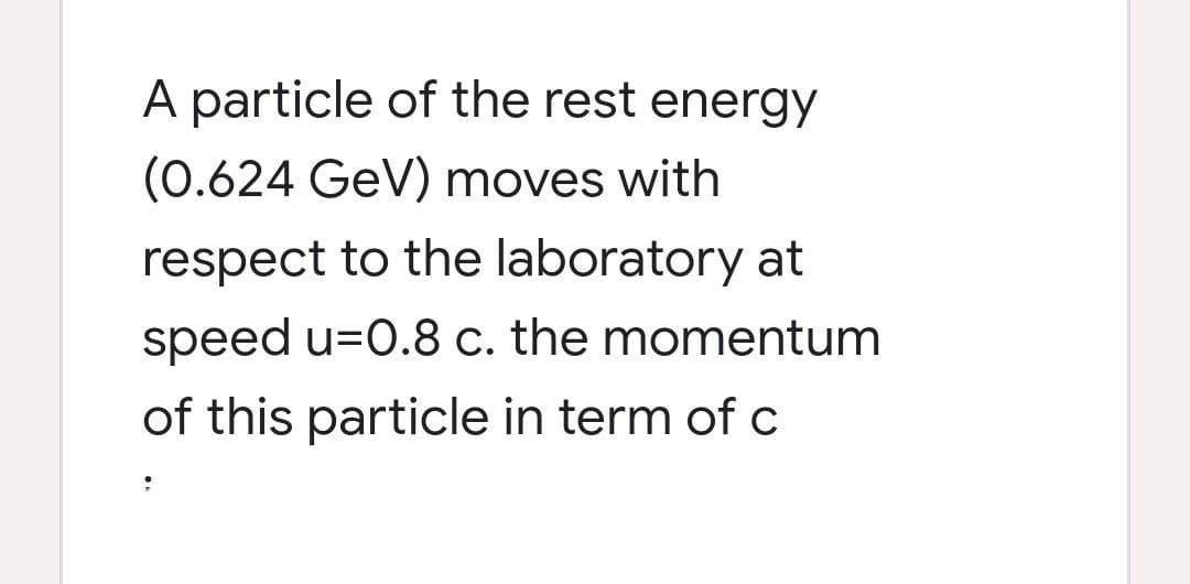 A particle of the rest energy
(0.624 GeV) moves with
respect to the laboratory at
speed u=0.8 c. the momentum
of this particle in term of c

