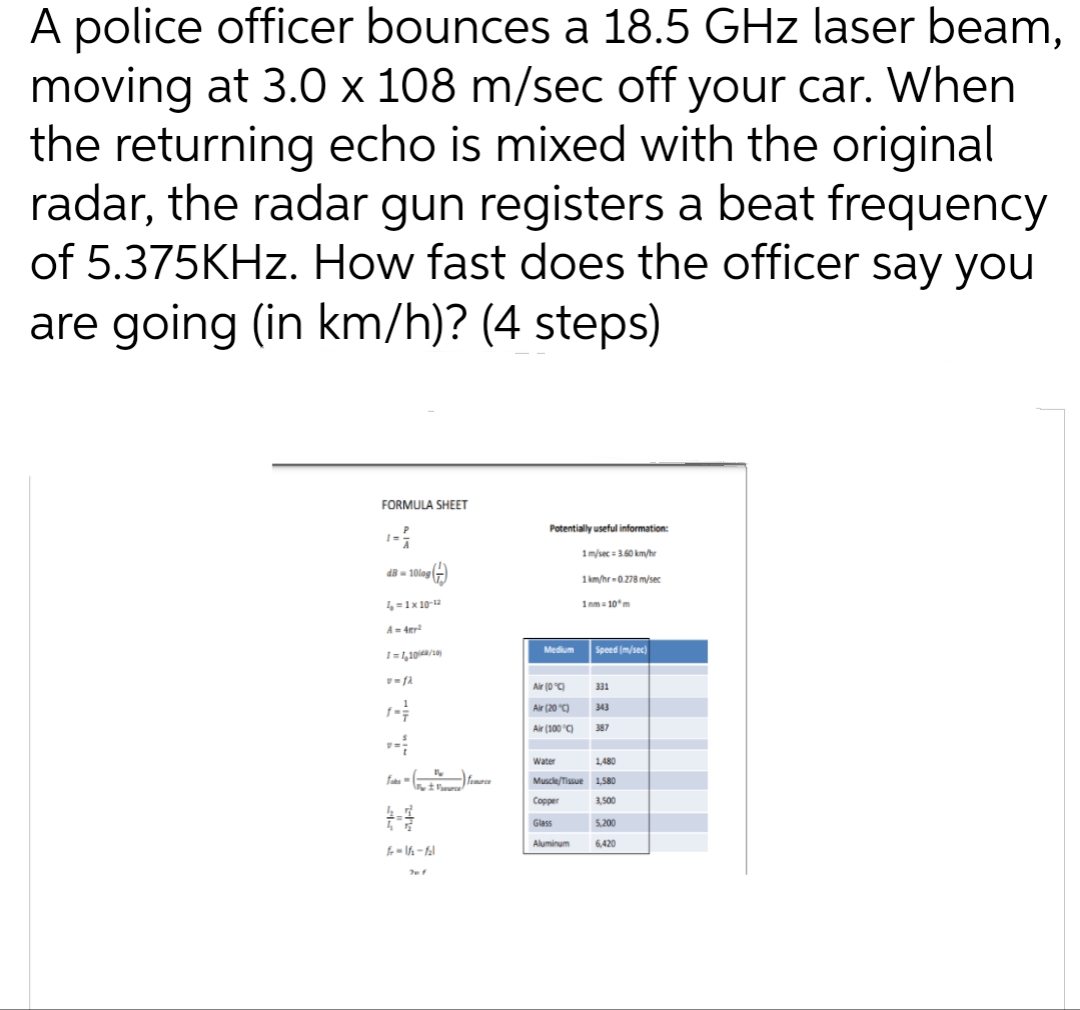 A police officer bounces a 18.5 GHz laser beam,
moving at 3.0 x 108 m/sec off your car. When
the returning echo is mixed with the original
radar, the radar gun registers a beat frequency
of 5.375KHz. How fast does the officer say you
are going (in km/h)? (4 steps)
FORMULA SHEET
dB-10log
4 = 1x 10-¹2
A = 4tr²
I=1,10/48/10)
v=fa
fits - (nry + Vera) finance
f-16-fal
Potentially useful information:
1 m/sec = 3.60 km/hr
1km/hr-0.278 m/sec
1nm=10ºm
Medium
Air (0°C)
Air (20 °C)
Air (100 °C)
Water
Copper
1,480
Muscle/Tissue 1,580
3,500
Glass
Speed (m/sec)
Aluminum
331
343
387
5,200
6,420