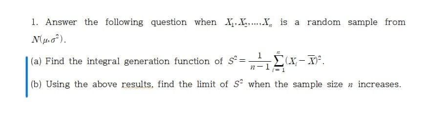 1. Answer the following question when X,X.X, is a random sample from
N(. o*).
1
(a) Find the integral generation function of S=
n-1
i= 1
(b) Using the above results, find the limit of S when the sample size n increases.
