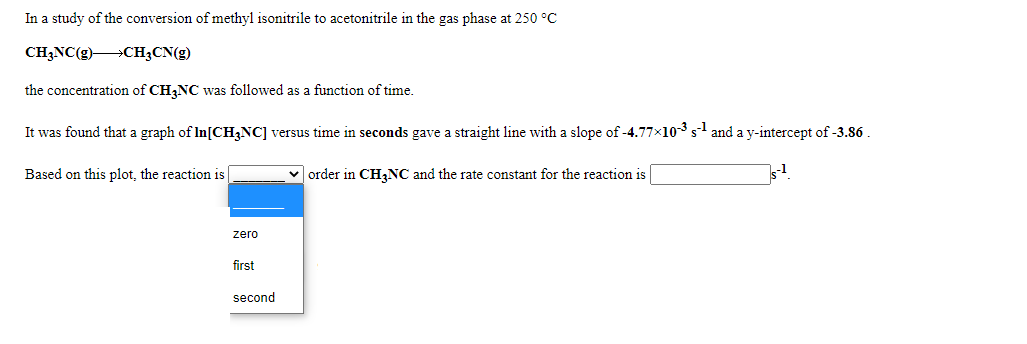 In a study of the conversion of methyl isonitrile to acetonitrile in the gas phase at 250 °C
CH3NC(g)CH;CN(g)
the concentration of CH,NC was followed as a function of time.
It was found that a graph of In[CH3NC] versus time in seconds gave a straight line with a slope of -4.77x10-3 s1 and a y-intercept of -3.86
Based on this plot, the reaction is
v order in CH,NC and the rate constant for the reaction is
-1
zero
first
second
