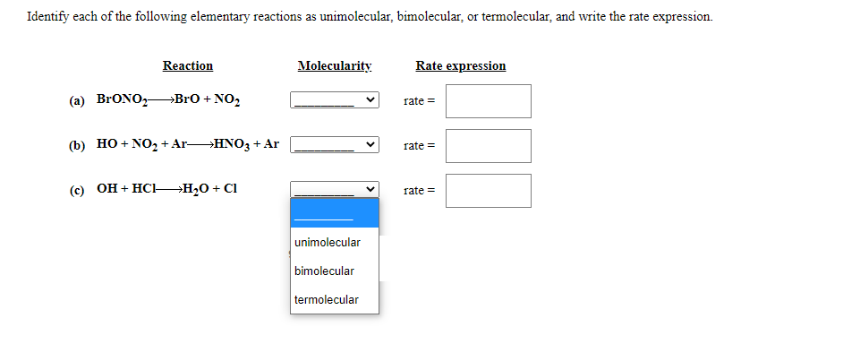 Identify each of the following elementary reactions as unimolecular, bimolecular, or termolecular, and write the rate expression.
Reaction
Molecularity
Rate expression
(a) BrONO,BrO + NO,
rate =
(b) HO + NO, + ArHNO3 + Ar
rate =
(c) OH + HC-H20 + Cl
rate =
unimolecular
bimolecular
termolecular
