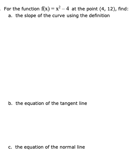 For the function f(x) = x² – 4 at the point (4, 12), find:
a. the slope of the curve using the definition
b. the equation of the tangent line
c. the equation of the normal line
