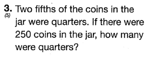 3. Two fifths of the coins in the
(5)
jar were quarters. If there were
250 coins in the jar, how many
were quarters?
