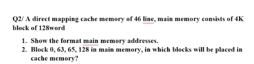 Q2/ A direct mapping cache memory of 46 line, main memory consists of 4K
block of 128word
1. Show the format main memory addresses.
2. Block 0, 63, 65, 128 in main memory, in which blocks will be placed in
cache memory?
