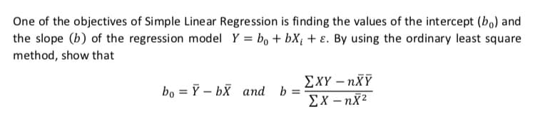 One of the objectives of Simple Linear Regression is finding the values of the intercept (bo) and
the slope (b) of the regression model Y = bo + bX¡ + ɛ. By using the ordinary least square
method, show that
ΣΧΥ-nXY
bo = 7 – bx and b:
Ex – nx2

