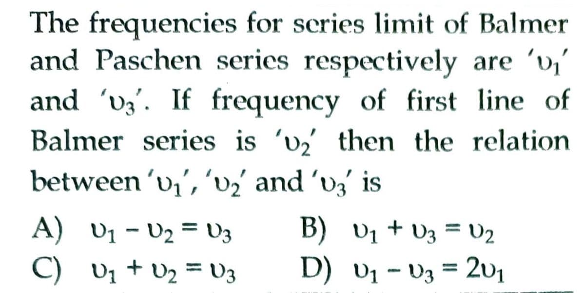 The frequencies for scries limit of Balmer
and Paschen series respectively are 'v,'
and 'vý'. If frequency of first line of
Balmer series is 'v then the relation
between 'v;', 'v2 and 'vý' is
A) v1 - U2 = V3
B) v1 + V3 = U2
C) v1 + v2 = U3
D) v1 - V3 = 201
%3D
%3D
