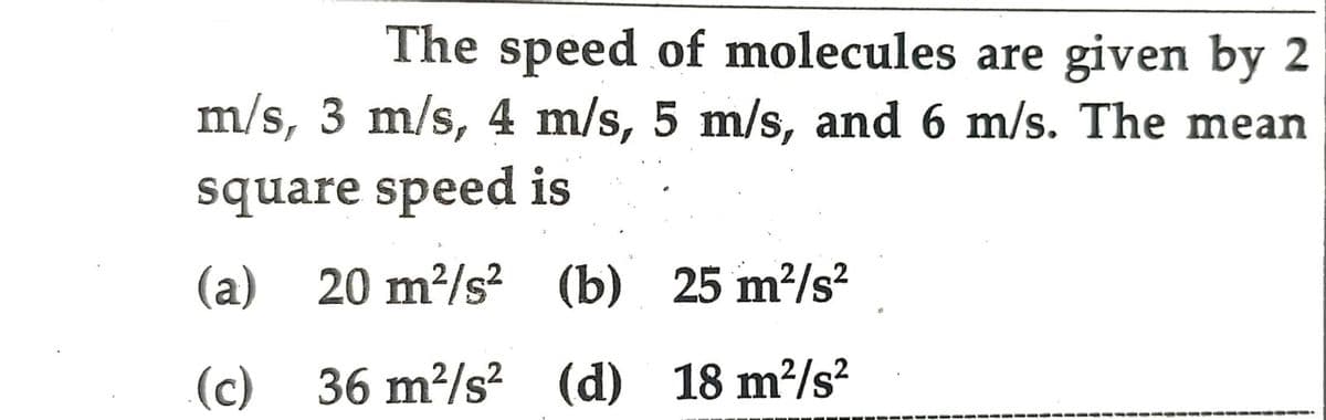 The speed of molecules are given by 2
m/s, 3 m/s, 4 m/s, 5 m/s, and 6 m/s. The mean
square speed is
(a) 20 m?/s?
(b) 25 m?/s?
(c)
36 m²/s? (d) 18 m²/s?
