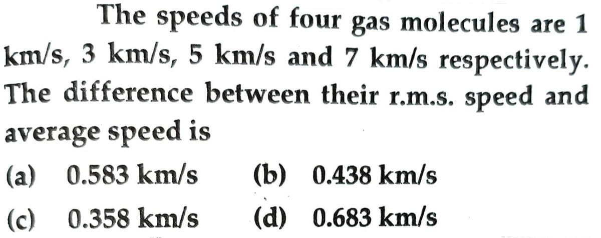 The speeds of four gas molecules are 1
km/s, 3 km/s, 5 km/s and 7 km/s respectively.
The difference between their r.m.s. speed and
average speed is
(a) 0.583 km/s
(b) 0.438 km/s
(c) 0.358 km/s
(d) 0.683 km/s
