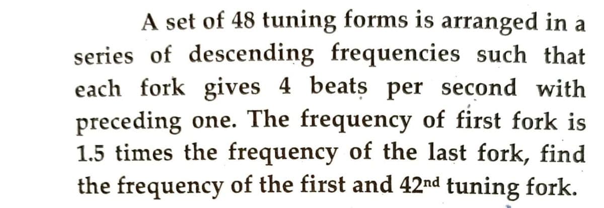 A set of 48 tuning forms is arranged in a
series of descending frequencies such that
each fork gives 4 beats per second with
preceding one. The frequency of first fork is
1.5 times the frequency of the last fork, find
the frequency of the first and 42nd tuning fork.
