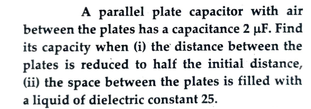 A parallel plate capacitor with air
between the plates has a capacitance 2 µF. Find
its capacity when (i) the' distance between the
plates is reduced to half the initial distance,
(ii) the space between the plates is filled with
a liquid of dielectric constant 25.
