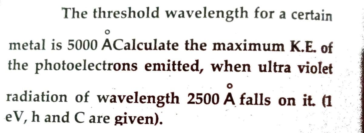 The threshold wavelength for a certain
metal is 5000 ACalculate the maximum K.E. of
the photoelectrons emitted, when ultra violet
radiation of wavelength 2500 A falls on it. (1
eV, h and C are given).
