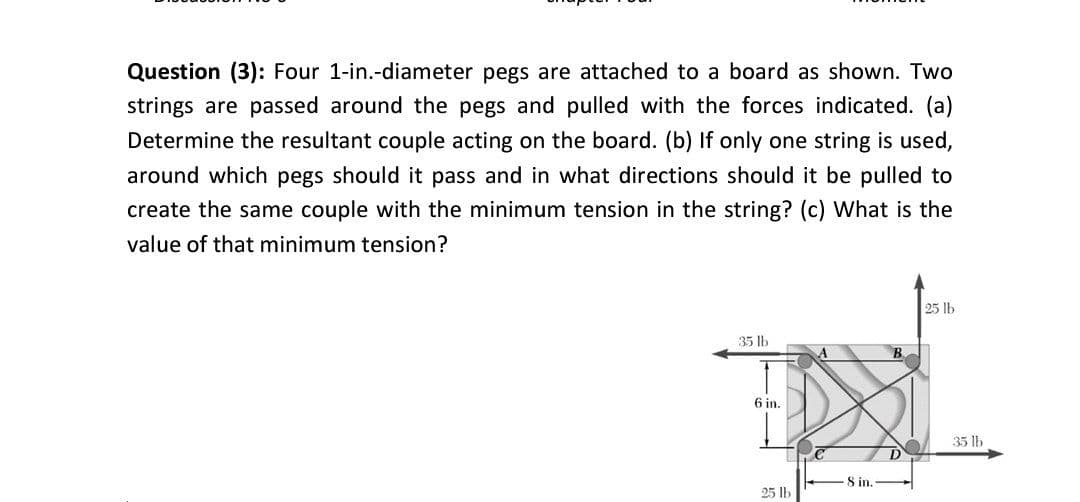 Question (3): Four 1-in.-diameter pegs are attached to a board as shown. Two
strings are passed around the pegs and pulled with the forces indicated. (a)
Determine the resultant couple acting on the board. (b) If only one string is used,
around which pegs should it pass and in what directions should it be pulled to
create the same couple with the minimum tension in the string? (c) What is the
value of that minimum tension?
25 lb
35 lb
6 in.
35 lb
8 in.
25 lb
