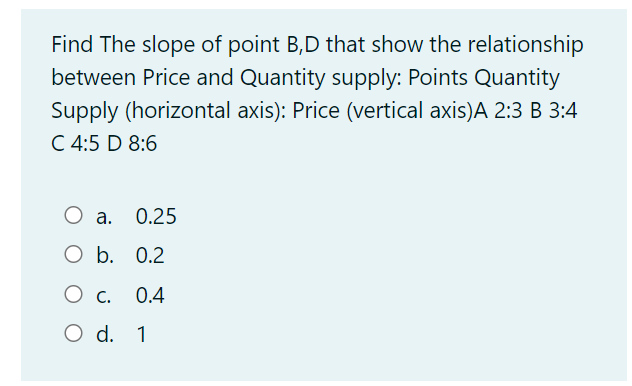 Find The slope of point B,D that show the relationship
between Price and Quantity supply: Points Quantity
Supply (horizontal axis): Price (vertical axis)A 2:3 B 3:4
C 4:5 D 8:6
а.
0.25
O b. 0.2
O c.
0.4
O d. 1
