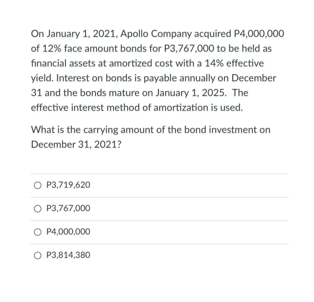On January 1, 2021, Apollo Company acquired P4,000,000
of 12% face amount bonds for P3,767,000 to be held as
financial assets at amortized cost with a 14% effective
yield. Interest on bonds is payable annually on December
31 and the bonds mature on January 1, 2025. The
effective interest method of amortization is used.
What is the carrying amount of the bond investment on
December 31, 2021?
P3,719,620
O P3,767,000
O P4,000,000
P3,814,380
