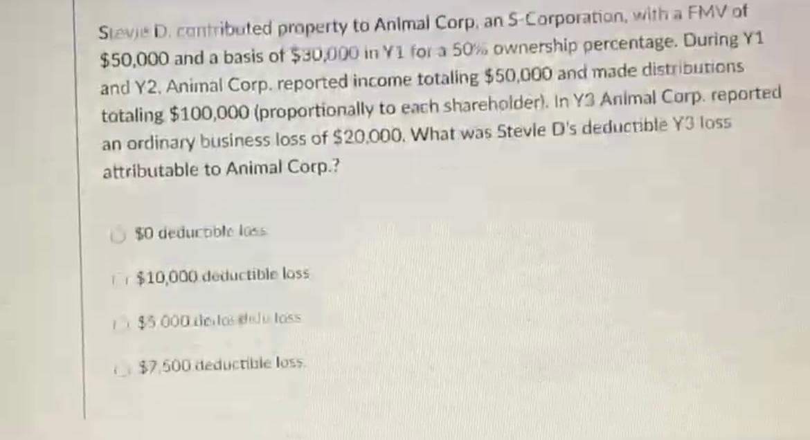 Stevje D. cantributed property to Anlmal Corp, an S-Corporation, with a FMV of
$50,000 and a basis of $30,000 in Y1 for a 50% ownership percentage. During Y1
and Y2, Animal Corp. reported income totaling $50,000 and made distributions
tataling $100,000 (proportionally to each shareholder). In Y3 Animal Corp. reported
an ordinary business loss of $20,000. What was Stevle D's deductible Y3 loss
attributable to Animal Corp.?
$0 deducoible loss
Tr $10,000 deductible loss
$5.000de los elu loss
$7.500 deductible loss
