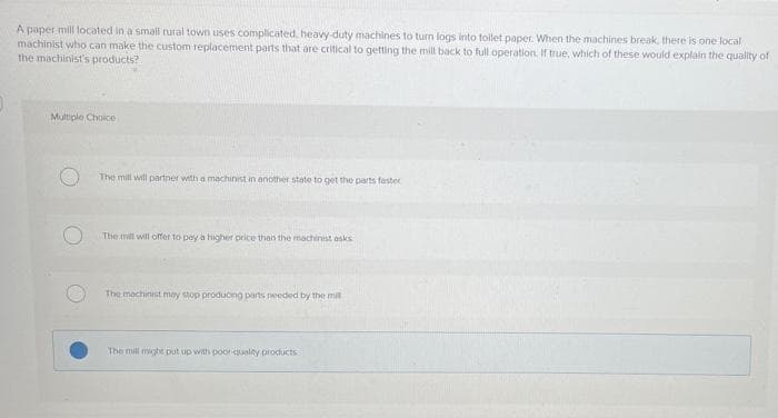 A paper mill located in a smail rural town uses complicated, heavy-duty machines to turn logs into toilet paper. When the machines break, there is one local
machinist who can make the custom replacement parts that are critical to getting the mill back to full operation. if true, which of these would explain the quality of
the machinist's products?
Multiple Choice
The mill will partner with a machinist in another state to get the pars fester
The mil will offer to pey a higher price than the machinist osks
The machinest moy stop produong parts needed by the mil
The mill might put up with poor qualty products
