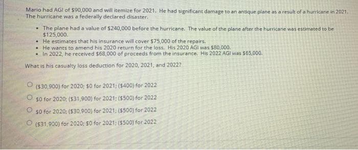 Mario had AGI of $90,000 and will itemize for 2021. He had significant damage to an antique plane as a result of a hurricane in 2021.
The hurricane was a federally declared disaster.
• The plane had a value of $240,000 before the hurricane. The value of the plane after the hurricane was estimated to be
$125,000.
• He estimates that his insurance will cover $75,000 of the repairs.
• He wants to amend his 2020 return for the loss. His 2020 AGI was $80,000.
• In 2022, he received $68,000 of proceeds from the insurance His 2022 AGI was $65,000.
What is his casualty loss deduction for 2020, 2021, and 20227
(530,900) for 2020; s0 for 2021; (5400) for 2022
s0 for 2020; ($31,900) for 2021: (S500) for 2022
s0 for 2020: ($30,900) for 2021: (S500) for 2022
O (531,900) for 2020; $0 for 2021: (5500) for 2022
