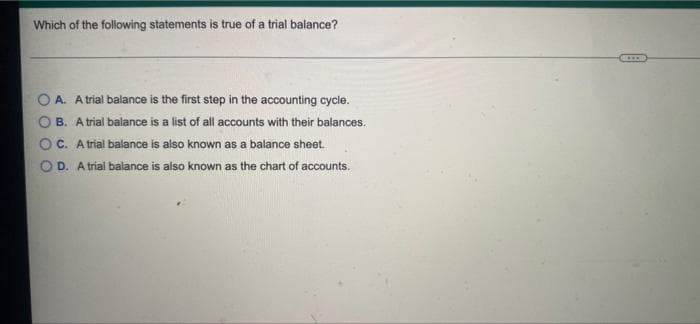 Which of the following statements is true of a trial balance?
CONO
A. A trial balance is the first step in the accounting cycle.
B. A trial balance is a list of all accounts with their balances.
c. Atrial balance is also known as a balance sheet.
OD. A trial balance is also known as the chart of accounts.
